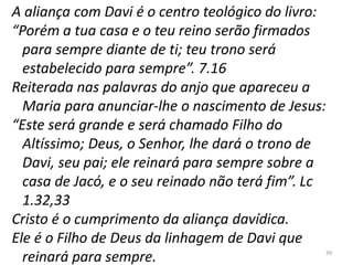 39
A aliança com Davi é o centro teológico do livro:
“Porém a tua casa e o teu reino serão firmados
para sempre diante de ti; teu trono será
estabelecido para sempre”. 7.16
Reiterada nas palavras do anjo que apareceu a
Maria para anunciar-lhe o nascimento de Jesus:
“Este será grande e será chamado Filho do
Altíssimo; Deus, o Senhor, lhe dará o trono de
Davi, seu pai; ele reinará para sempre sobre a
casa de Jacó, e o seu reinado não terá fim”. Lc
1.32,33
Cristo é o cumprimento da aliança davídica.
Ele é o Filho de Deus da linhagem de Davi que
reinará para sempre.
 