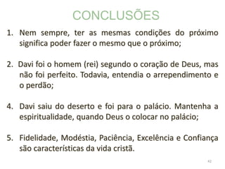 42
1. Nem sempre, ter as mesmas condições do próximo
significa poder fazer o mesmo que o próximo;
2. Davi foi o homem (rei) segundo o coração de Deus, mas
não foi perfeito. Todavia, entendia o arrependimento e
o perdão;
4. Davi saiu do deserto e foi para o palácio. Mantenha a
espiritualidade, quando Deus o colocar no palácio;
5. Fidelidade, Modéstia, Paciência, Excelência e Confiança
são características da vida cristã.
CONCLUSÕES
 