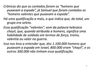 46
Crônicas diz que os contados foram os “homens que
puxavam a espada”, já Samuel que foram contados os
“homens valentes que puxavam a espada”.
Há uma qualificação a mais, o que indica que, do total, um
grupo era seleto.
Essa qualificação “valentes”, vem da palavra hebraica
chayil, que, quando atribuída a homens, significa uma
habilidade de soldado em termos de força, treino,
valentia ou valor na guerra.
Isso nos leva a entender que, dos 1.100.000 homens que
puxavam a espada em Israel, 800.000 eram “chayil”, e os
outros 300.000 não tinham essa qualificação.
 