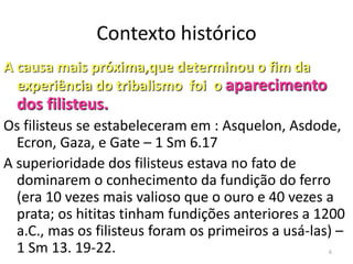 6
Contexto histórico
A causa mais próxima,que determinou o fim da
experiência do tribalismo foi o aparecimento
dos filisteus.
Os filisteus se estabeleceram em : Asquelon, Asdode,
Ecron, Gaza, e Gate – 1 Sm 6.17
A superioridade dos filisteus estava no fato de
dominarem o conhecimento da fundição do ferro
(era 10 vezes mais valioso que o ouro e 40 vezes a
prata; os hititas tinham fundições anteriores a 1200
a.C., mas os filisteus foram os primeiros a usá-las) –
1 Sm 13. 19-22.
 