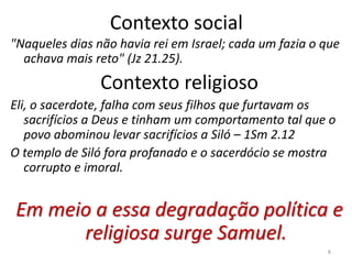8
Contexto social
"Naqueles dias não havia rei em Israel; cada um fazia o que
achava mais reto" (Jz 21.25).
Contexto religioso
Eli, o sacerdote, falha com seus filhos que furtavam os
sacrifícios a Deus e tinham um comportamento tal que o
povo abominou levar sacrifícios a Siló – 1Sm 2.12
O templo de Siló fora profanado e o sacerdócio se mostra
corrupto e imoral.
Em meio a essa degradação política e
religiosa surge Samuel.
 
