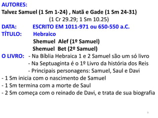 9
AUTORES:
Talvez Samuel (1 Sm 1-24) , Natã e Gade (1 Sm 24-31)
(1 Cr 29.29; 1 Sm 10.25)
DATA: ESCRITO EM 1011-971 ou 650-550 a.C.
TÍTULO: Hebraico
Shemuel Alef (1º Samuel)
Shemuel Bet (2º Samuel)
O LIVRO: - Na Bíblia Hebraica 1 e 2 Samuel são um só livro
- Na Septuaginta é o 1º Livro da história dos Reis
- Principais personagens: Samuel, Saul e Davi
- 1 Sm inicia com o nascimento de Samuel
- 1 Sm termina com a morte de Saul
- 2 Sm começa com o reinado de Davi, e trata de sua biografia
 