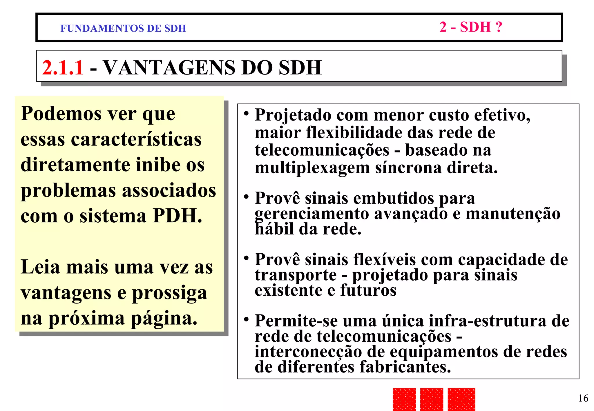 Podemos ver que essas características diretamente inibe os problemas associados com o sistema PDH. Leia mais uma vez as vantagens e prossiga na próxima página. 2.1.1  - VANTAGENS DO SDH Projetado com menor custo efetivo, maior flexibilidade das rede de telecomunicações - baseado na multiplexagem síncrona direta. Provê sinais embutidos para gerenciamento avançado e manutenção hábil da rede. Provê sinais flexíveis com capacidade de transporte - projetado para sinais existente e futuros  Permite-se uma única infra-estrutura de rede de telecomunicações - interconecção de equipamentos de redes de diferentes fabricantes. FUNDAMENTOS DE SDH 2 - SDH ? 