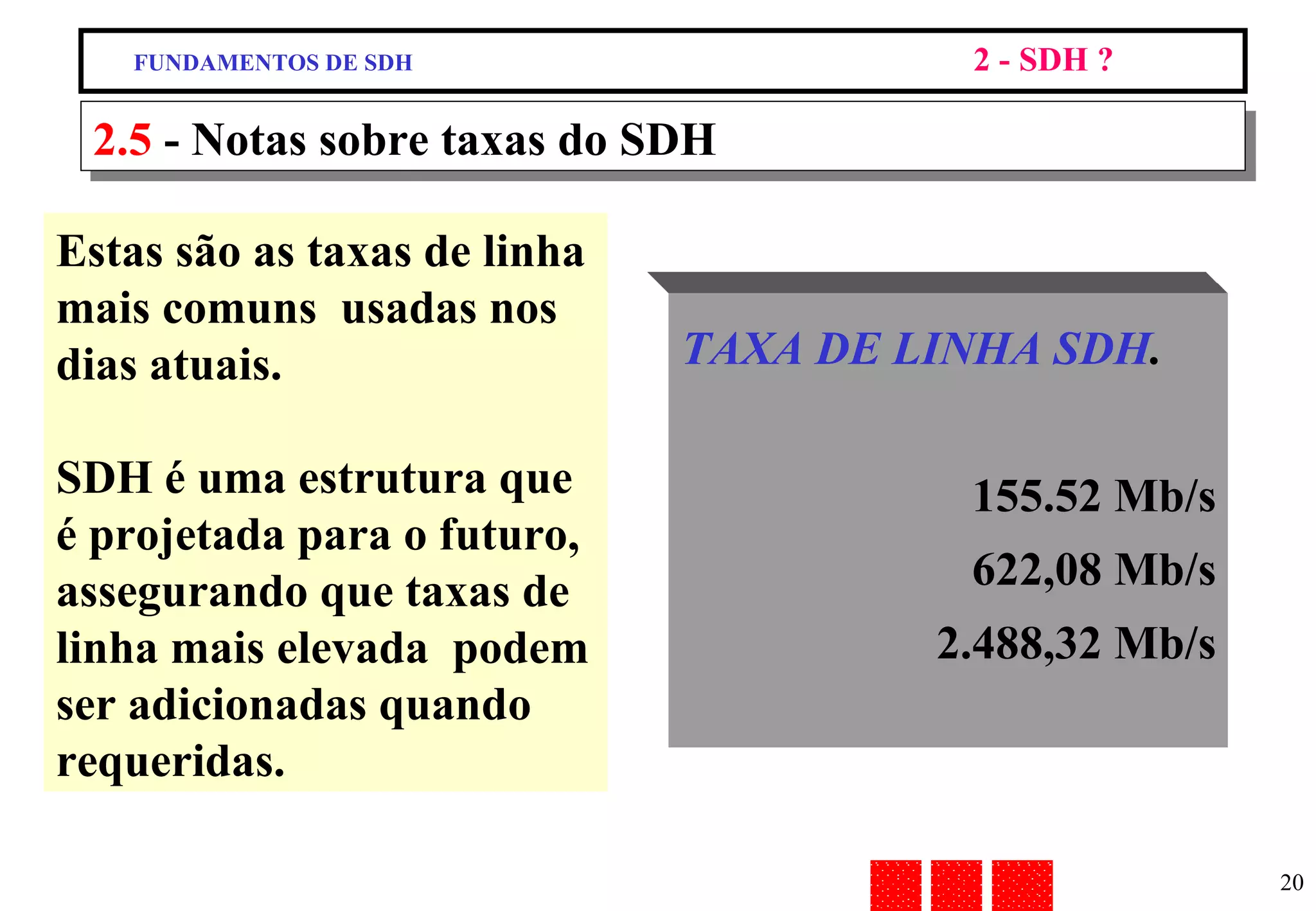 2.5  - Notas sobre taxas do SDH Estas são as taxas de linha mais comuns  usadas nos dias atuais. SDH é uma estrutura que é projetada para o futuro, assegurando que taxas de linha mais elevada  podem ser adicionadas quando requeridas. TAXA DE LINHA SDH . 155.52 Mb/s 622,08 Mb/s 2.488,32 Mb/s FUNDAMENTOS DE SDH 2 - SDH ? 