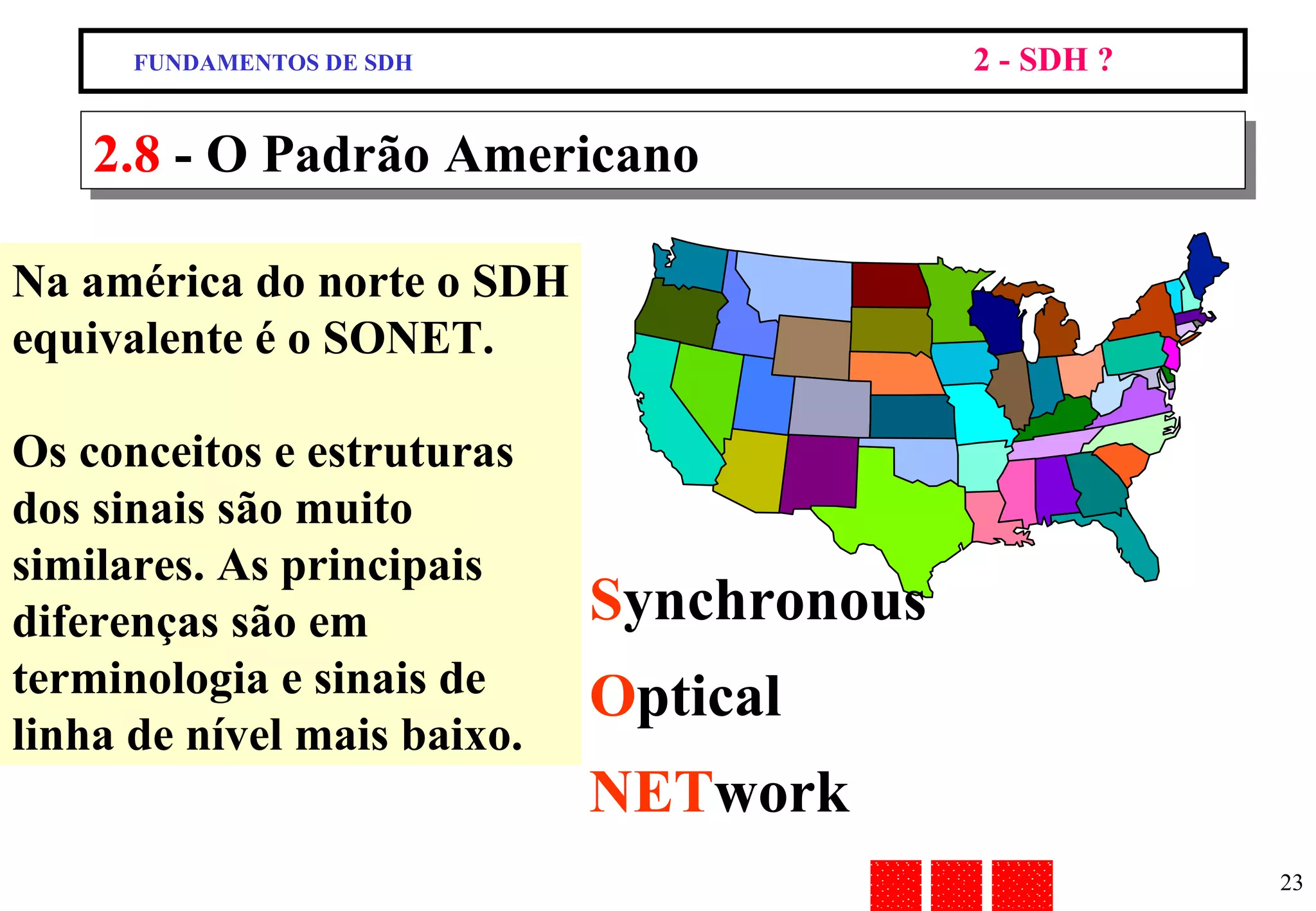 2.8  - O Padrão Americano Na américa do norte o SDH equivalente é o SONET. Os conceitos e estruturas dos sinais são muito similares. As principais diferenças são em terminologia e sinais de linha de nível mais baixo. S ynchronous O ptical NET work FUNDAMENTOS DE SDH 2 - SDH ? 