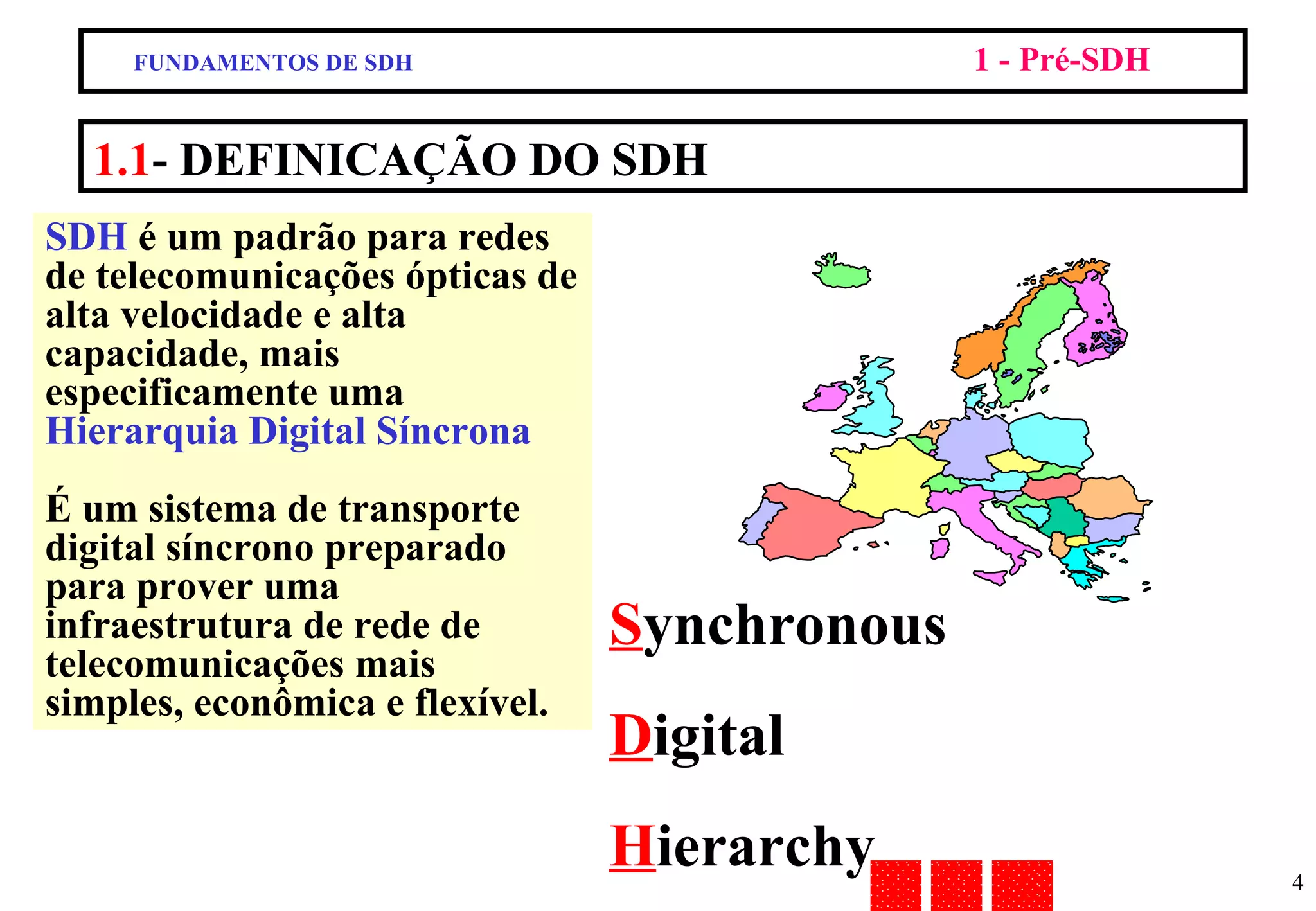 1.1 - DEFINICAÇÃO DO SDH FUNDAMENTOS DE SDH 1 - Pré-SDH SDH  é um padrão para redes de telecomunicações ópticas de alta velocidade e alta capacidade, mais especificamente uma  Hierarquia Digital Síncrona É um sistema de transporte digital síncrono preparado para prover uma infraestrutura de rede de telecomunicações mais simples, econômica e flexível. S ynchronous D igital  H ierarchy 