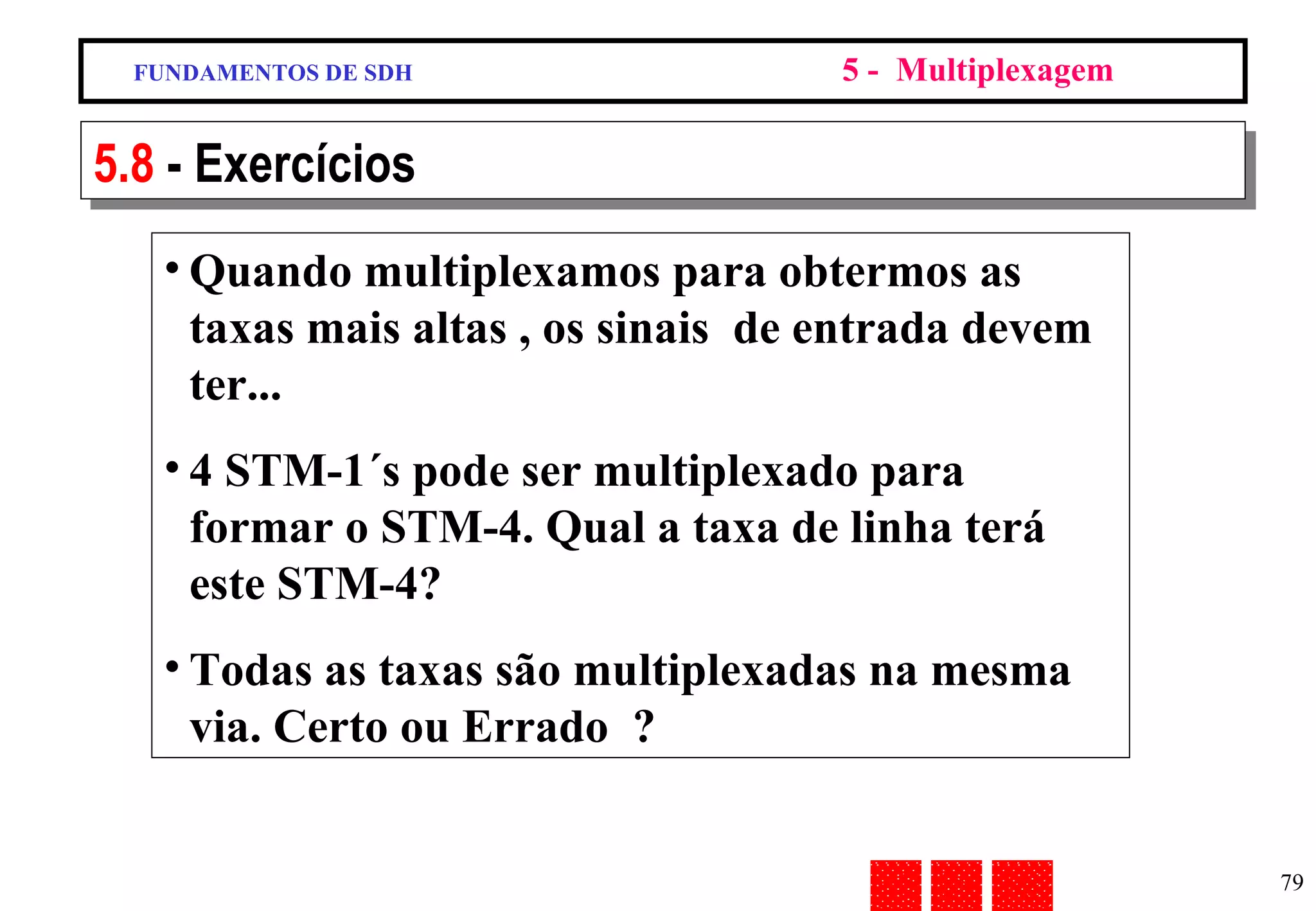 Quando multiplexamos para obtermos as taxas mais altas , os sinais  de entrada devem ter...  4 STM-1´s pode ser multiplexado para formar o STM-4. Qual a taxa de linha terá este STM-4? Todas as taxas são multiplexadas na mesma via. Certo ou Errado  ? FUNDAMENTOS DE SDH 5 -  Multiplexagem 5.8  - Exercícios 