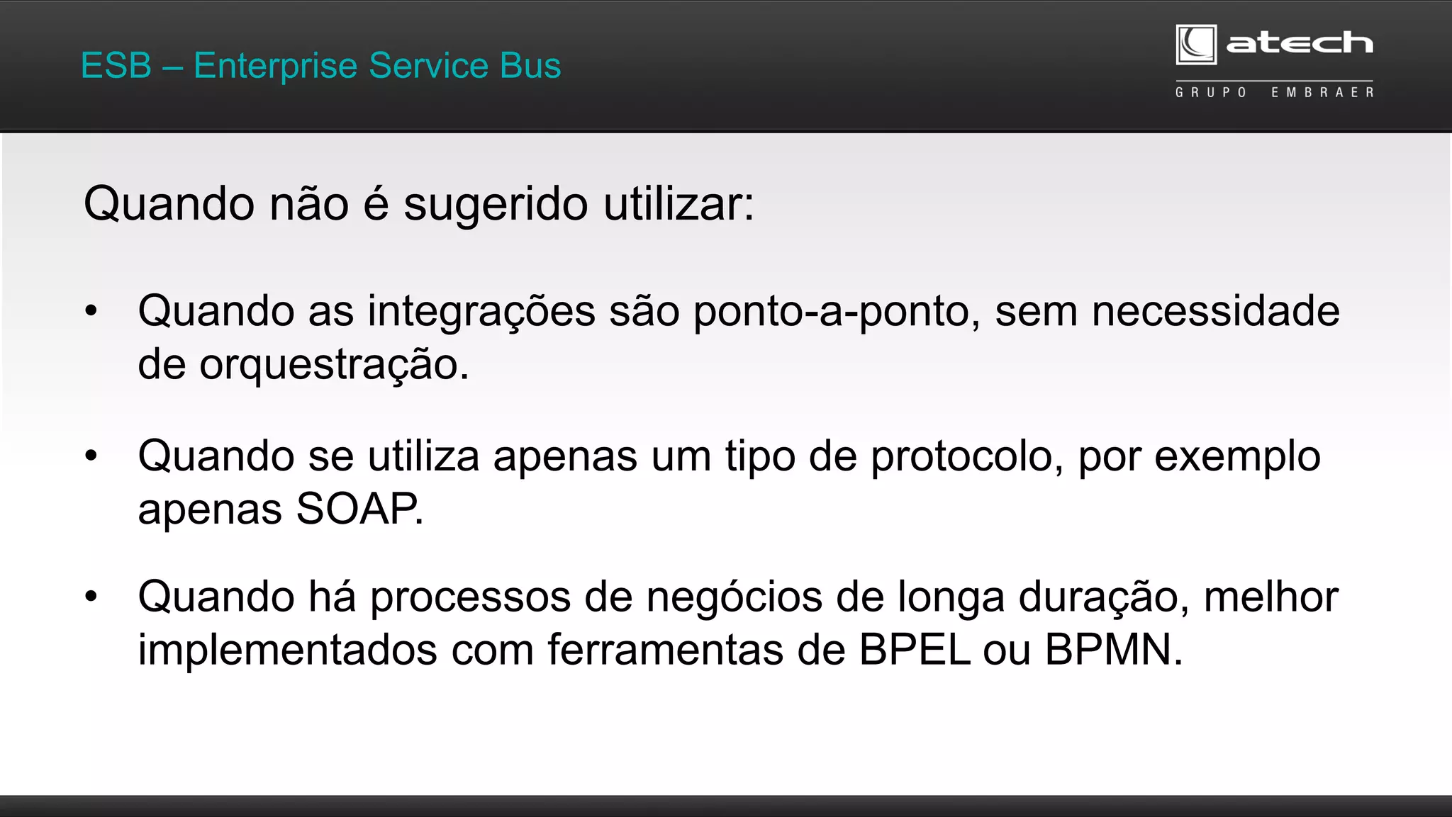 • Quando as integrações são ponto-a-ponto, sem necessidade
de orquestração.
ESB – Enterprise Service Bus
Quando não é sugerido utilizar:
• Quando se utiliza apenas um tipo de protocolo, por exemplo
apenas SOAP.
• Quando há processos de negócios de longa duração, melhor
implementados com ferramentas de BPEL ou BPMN.
 