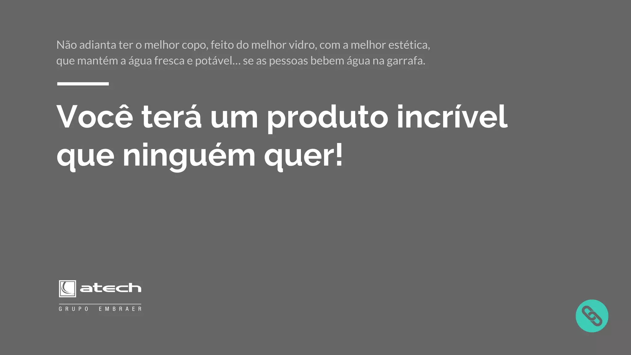 Você terá um produto incrível
que ninguém quer!
Não adianta ter o melhor copo, feito do melhor vidro, com a melhor estética,
que mantém a água fresca e potável… se as pessoas bebem água na garrafa.
 