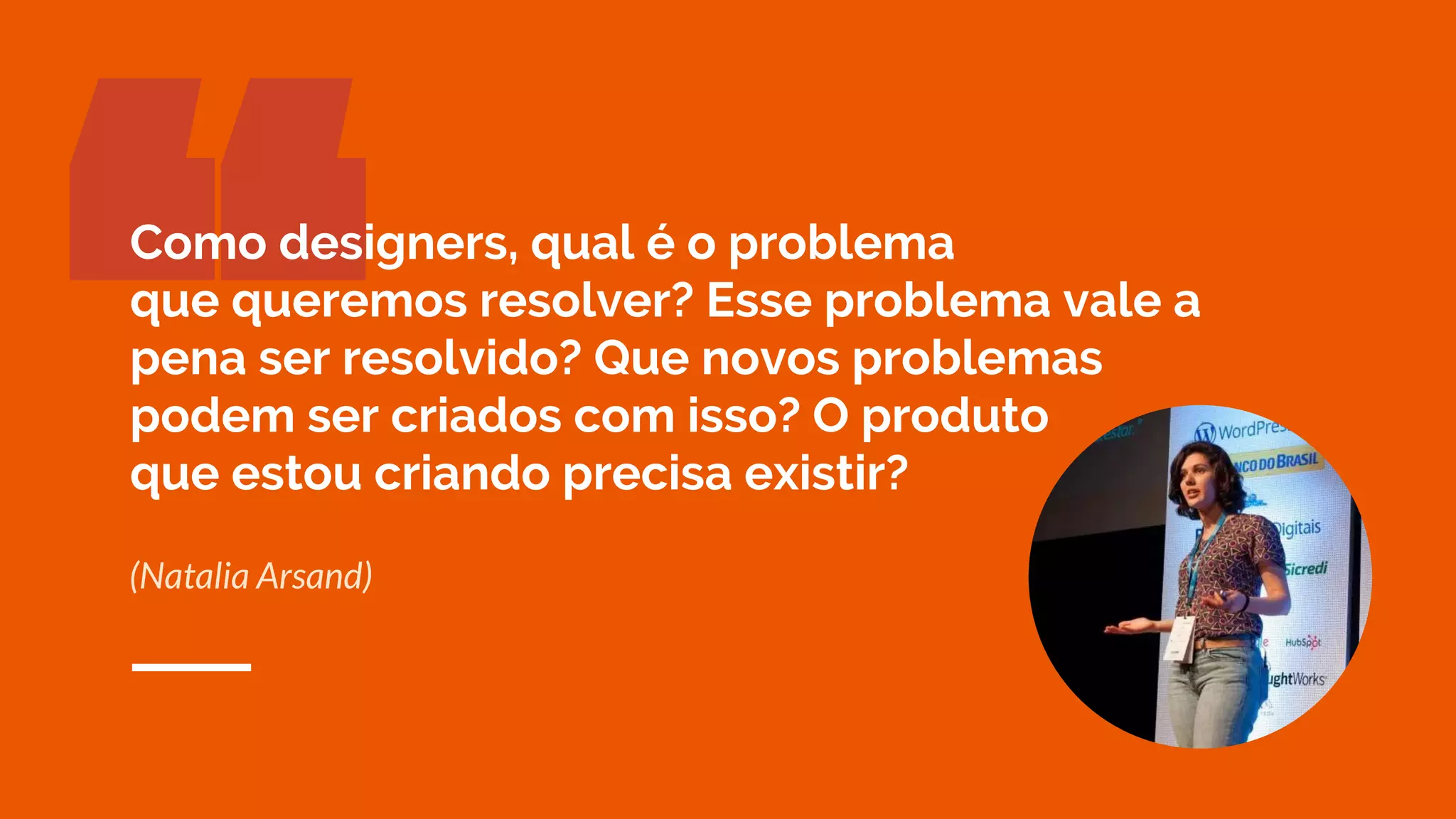 “(Natalia Arsand)
Como designers, qual é o problema
que queremos resolver? Esse problema vale a
pena ser resolvido? Que novos problemas
podem ser criados com isso? O produto
que estou criando precisa existir?
 