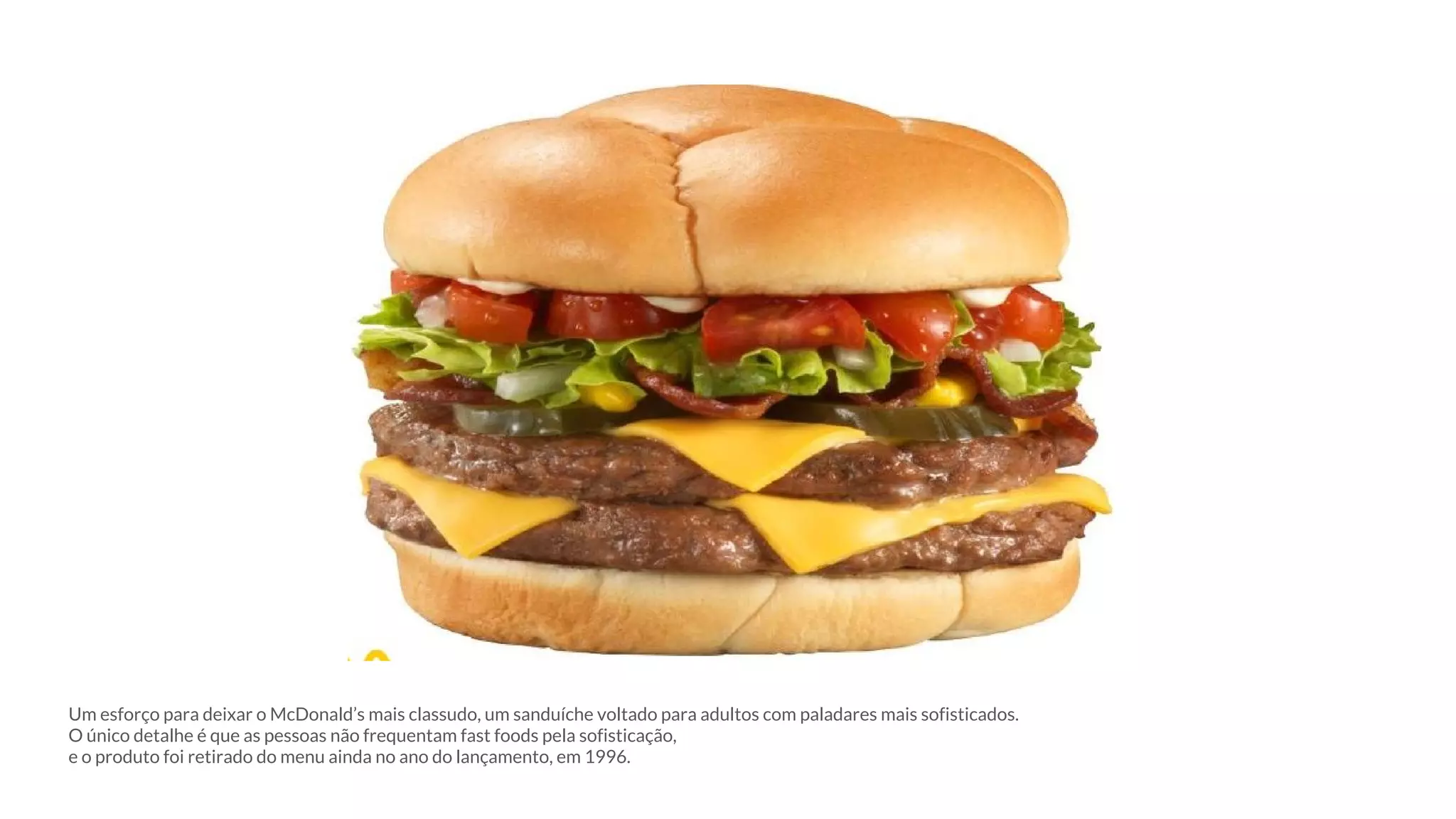 Um esforço para deixar o McDonald’s mais classudo, um sanduíche voltado para adultos com paladares mais sofisticados.
O único detalhe é que as pessoas não frequentam fast foods pela sofisticação,
e o produto foi retirado do menu ainda no ano do lançamento, em 1996.
 
