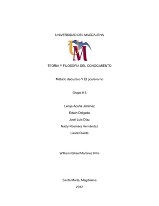 UNIVERSIDAD DEL MAGDALENA

TEORIA Y FILOSOFIA DEL CONOCIMIENTO

Método deductivo Y El positivismo

Grupo # 5

Lenys Acuña Jiménez
Edwin Delgado
José Luis Díaz
Nazly Rosmery Hernández
Laura Rueda

William Rafael Martínez Piña

Santa Marta, Magdalena
2012

 