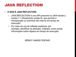 JAVA REFLECTION
• O QUE É JAVA REFLECTION:
   • JAVA REFLECTION é uma API presente no JAVA desde a
     versão 1.1 (Atualmente versão 6), que permite a
     introspecção ou examinar ele mesmo em tempo de
     execução.
   • Por meio do uso de reflexão podemos, por
     exemplo, identificar os atributos, métodos, entre outras
     informações sobre objetos em tempo de execução.



                   SÉRIO? VAMOS TESTAR!
 