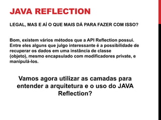 JAVA REFLECTION
LEGAL, MAS E AÍ O QUE MAIS DÁ PARA FAZER COM ISSO?


Bom, existem vários métodos que a API Reflection possui.
Entre eles alguns que julgo interessante é a possibilidade de
recuperar os dados em uma instância de classe
(objeto), mesmo encapsulado com modificadores private, e
manipulá-los.


   Vamos agora utilizar as camadas para
   entender a arquitetura e o uso do JAVA
                Reflection?
 