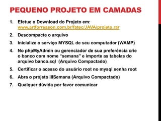 PEQUENO PROJETO EM CAMADAS
1. Efetue o Download do Projeto em:
   www.artforreason.com.br/fatec/JAVA/projeto.rar
2. Descompacte o arquivo
3. Inicialize o serviço MYSQL de seu computador (WAMP)
4. No phpMyAdmin ou gerenciador de sua preferência crie
   o banco com nome “semana” e importe as tabelas do
   arquivo banco.sql (Arquivo Compactado)
5. Certificar o acesso do usuário root no mysql senha root
6. Abra o projeto IIISemana (Arquivo Compactado)
7. Qualquer dúvida por favor comunicar
 