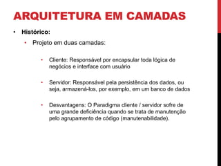 ARQUITETURA EM CAMADAS
• Histórico:
   • Projeto em duas camadas:

        •   Cliente: Responsável por encapsular toda lógica de
            negócios e interface com usuário

        •   Servidor: Responsável pela persistência dos dados, ou
            seja, armazená-los, por exemplo, em um banco de dados

        •   Desvantagens: O Paradigma cliente / servidor sofre de
            uma grande deficiência quando se trata de manutenção
            pelo agrupamento de código (manutenabilidade).
 