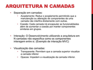 ARQUITETURA N CAMADAS
 • Separação em camadas:
      • Acoplamento: Reduz o acoplamento permitindo que a
        manutenção ou alteração de componentes de uma
        camada não interfira diretamente com outras.
      • Coesão: Cada camada irá encapsular as funcionalidades
        além de aumentar a coesão por manter componentes
        similares em grupos.

 • Interação: O Desenvolvimento utilizando a arquitetura em
   N camadas não especifica como os componentes
   interagem entre si. (Exemplo de interação MVC)

 • Visualização das camadas:
      •   Transparente: Permitem que a camada superior visualize
          a camada inferior
      •   Opacas: Impedem a visualização da camada inferior.
 
