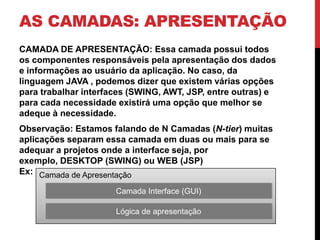 AS CAMADAS: APRESENTAÇÃO
CAMADA DE APRESENTAÇÃO: Essa camada possui todos
os componentes responsáveis pela apresentação dos dados
e informações ao usuário da aplicação. No caso, da
linguagem JAVA , podemos dizer que existem várias opções
para trabalhar interfaces (SWING, AWT, JSP, entre outras) e
para cada necessidade existirá uma opção que melhor se
adeque à necessidade.
Observação: Estamos falando de N Camadas (N-tier) muitas
aplicações separam essa camada em duas ou mais para se
adequar a projetos onde a interface seja, por
exemplo, DESKTOP (SWING) ou WEB (JSP)
Ex: Camada de Apresentação

                      Camada Interface (GUI)

                      Lógica de apresentação
 