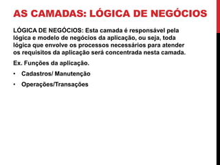 AS CAMADAS: LÓGICA DE NEGÓCIOS
LÓGICA DE NEGÓCIOS: Esta camada é responsável pela
lógica e modelo de negócios da aplicação, ou seja, toda
lógica que envolve os processos necessários para atender
os requisitos da aplicação será concentrada nesta camada.
Ex. Funções da aplicação.
• Cadastros/ Manutenção
• Operações/Transações
 