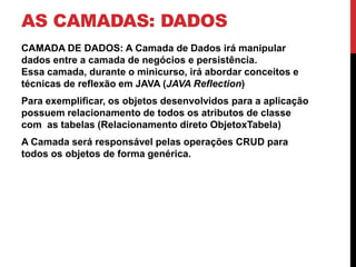 AS CAMADAS: DADOS
CAMADA DE DADOS: A Camada de Dados irá manipular
dados entre a camada de negócios e persistência.
Essa camada, durante o minicurso, irá abordar conceitos e
técnicas de reflexão em JAVA (JAVA Reflection)
Para exemplificar, os objetos desenvolvidos para a aplicação
possuem relacionamento de todos os atributos de classe
com as tabelas (Relacionamento direto ObjetoxTabela)
A Camada será responsável pelas operações CRUD para
todos os objetos de forma genérica.
 
