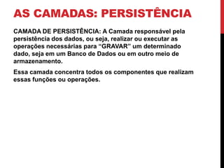 AS CAMADAS: PERSISTÊNCIA
CAMADA DE PERSISTÊNCIA: A Camada responsável pela
persistência dos dados, ou seja, realizar ou executar as
operações necessárias para “GRAVAR” um determinado
dado, seja em um Banco de Dados ou em outro meio de
armazenamento.
Essa camada concentra todos os componentes que realizam
essas funções ou operações.
 