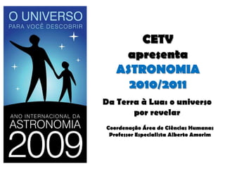 CETV apresentaASTRONOMIA 2010/2011 Da Terra à Lua: o universo por revelar Coordenação Área de Ciências Humanas Professor Especialista Alberto Amorim 