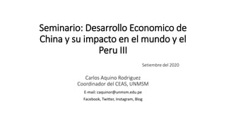Seminario: Desarrollo Economico de
China y su impacto en el mundo y el
Peru III
Setiembre del 2020
Carlos Aquino Rodriguez
Coordinador del CEAS, UNMSM
E-mail: caquinor@unmsm.edu.pe
Facebook, Twitter, Instagram, Blog
 