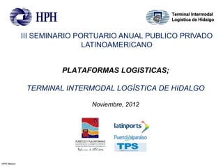 III SEMINARIO PORTUARIO ANUAL PUBLICO PRIVADO
                             LATINOAMERICANO


                      PLATAFORMAS LOGISTICAS;

              TERMINAL INTERMODAL LOGÍSTICA DE HIDALGO

                             Noviembre, 2012




HPH Mexico
 