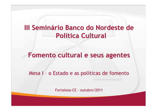III Seminário Banco do Nordeste de
          Política Cultural

 Fomento cultural e seus agentes

 Mesa I – o Estado e as políticas de fomento


            Fortaleza-CE – outubro/2011
 