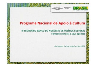 Programa Nacional de Apoio à Cultura
III SEMINÁRIO BANCO DO NORDESTE DE POLÍTICA CULTURAL
                        Fomento cultural e seus agentes




                            Fortaleza, 26 de outubro de 2011
 