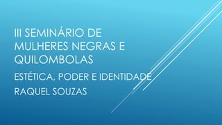 III SEMINÁRIO DE
MULHERES NEGRAS E
QUILOMBOLAS
ESTÉTICA, PODER E IDENTIDADE
RAQUEL SOUZAS
 