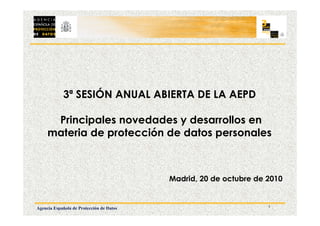 1
Agencia Española de Protección de Datos
3ª SESIÓN ANUAL ABIERTA DE LA AEPD
Principales novedades y desarrollos en
materia de protección de datos personales
Madrid, 20 de octubre de 2010
 