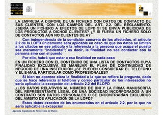 10
Agencia Española de Protección de Datos
LA EMPRESA A DISPONE DE UN FICHERO CON DATOS DE CONTACTO DE
SUS CLIENTES, CON LOS CAMPOS DEL ART. 2.2. DEL REGLAMENTO.
¿SERÍA UN FICHERO A EFECTOS DE LOPD SI SE ENVÍA PUBLICIDAD DE
LOS PRODUCTOS A DICHOS CLIENTES? ¿Y SI FUERA UN FICHERO SÓLO
DE CONTACTOS AÚN NO CLIENTES DE A?
Con independencia de la condición concreta de los afectados, el artículo
2.2 de la LOPD únicamente será aplicable en caso de que los datos se limiten
a los citados en ese artículo y la referencia a la persona que ocupa el puesto
sea meramente “incidental”; es decir, la finalidad no sea contactar con la
persona sino con el puesto
Por ello, habrá que estar a esa finalidad en cada caso
EN UN FICHERO CON EL CONTENIDO DE UNA LISTA DE CONTACTOS CUYA
FINALIDAD EXCLUSIVA ES MANEJAR EL PLAN DE CONTINUIDAD DE
NEGOCIO DE UNA INSTITUCIÓN ¿SE PUEDEN CONSIDERAR EL TELEFONO
Y EL E-MAIL PARTICULAR COMO PROFESIONALES?
SI bien no aparece clara la finalidad a la que se refiere la pregunta, dado
que se hace referencia al teléfono y correo particular de los interesados no
sería aplicable la excepción del artículo 2.2 del RLOPD
¿LOS DATOS RELATIVOS AL NÚMERO DE DNI Y LA FIRMA MANUSCRITA
DEL REPRESENTANTE LEGAL DE UNA SOCIEDAD INCORPORADOS A UN
CONTRATO SON DATOS PERSONALES O SE ENCONTRARÍAN EXCLUIDOS
DEL ÁMBITO DE APLICACIÓN DE LA LOPD?
Estos datos exceden de los enumerados en el artículo 2.2, por lo que no
sería aplicable la excepción
 