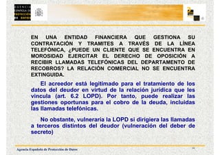 11
Agencia Española de Protección de Datos
EN UNA ENTIDAD FINANCIERA QUE GESTIONA SU
CONTRATACIÓN Y TRAMITES A TRAVÉS DE LA LÍNEA
TELEFÓNICA, ¿PUEDE UN CLIENTE QUE SE ENCUENTRA EN
MOROSIDAD EJERCITAR EL DERECHO DE OPOSICIÓN A
RECIBIR LLAMADAS TELEFÓNICAS DEL DEPARTAMENTO DE
RECOBROS? LA RELACIÓN COMERCIAL NO SE ENCUENTRA
EXTINGUIDA.
El acreedor está legitimado para el tratamiento de los
datos del deudor en virtud de la relación jurídica que les
vincula (art. 6.2 LOPD). Por tanto, puede realizar las
gestiones oportunas para el cobro de la deuda, incluidas
las llamadas telefónicas.
No obstante, vulneraría la LOPD si dirigiera las llamadas
a terceros distintos del deudor (vulneración del deber de
secreto)
 
