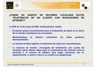 12
Agencia Española de Protección de Datos
¿PUEDE UN AGENTE DE RECOBRO LOCALIZAR DATOS
TELEFÓNICOS DE UN CLIENTE CON BUSCADORES DE
INTERNET?
La SAN de 14 de mayo de 2009, sintéticamente, señala:
• El deudor presta consentimiento para el tratamiento de datos en el marco
de la relación contractual con el acreedor.
• Manteniéndose la relación contractual los datos quedaron
desactualizados.
• La relación jurídica legitima el tratamiento de datos sin consentimiento.
• La empresa de recobro –encargada del tratamiento- por cuenta del
acreedor puede obtener datos para el cumplimiento del contrato como el
domicilio y el número de teléfono para poder comunicar con él,
especialmente, si está en mora y no cumple sus obligaciones.
 