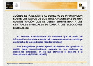 13
Agencia Española de Protección de Datos
¿DÓNDE ESTÁ EL LÍMITE AL DERECHO DE INFORMACIÓN
SOBRE LOS DATOS DE LOS TRABAJADORES/AS DE UNA
ADMINISTRACIÓN QUE SE DEBEN SUMINISTRAR A LAS
CENTRALES SINDICALES DE CARA A LAS ELECCIONES
SINDICALES?
El Tribunal Constitucional ha señalado que el envío de
información – incluido a través del correo electrónico- constituye
un derecho de los sindicatos (libertad sindical)
Los trabajadores pueden ejercer el derecho de oposición a
recibir tales comunicaciones, excepto en los períodos de
elecciones sindicales, en los que prevalece el derecho a la
libertad sindical (TD/01119/2008).
 