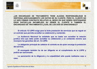 14
Agencia Española de Protección de Datos
¿UN ENCARGADO DE TRATAMIENTO TIENE ALGUNA RESPONSABILIDAD SI
GESTIONA ADECUADAMENTE LOS DATOS DE SU CLIENTE, PERO EL CLIENTE NO
LE HIZO FIRMAR CONTRATO RELATIVO AL MODO EN QUE DEBEN GESTIONARSE
ESOS DATOS?¿HA INCUMPLIDO SU DEBER EL CLIENTE O TAMBIÉN EL
ENCARGADO DE TRATAMIENTO?¿CUÁL DE LOS DOS ES SANCIONABLE?
El artículo 12 LOPD exige para la lícita prestación de servicios que se regule en
un contrato que permita acreditar su celebración y contenido.
La Audiencia Nacional ha señalado que no basta con acreditar la relación
jurídica sino que debe poder acreditar su celebración y un contenido mínimo que
incorpore las garantías del art. 12 LOPD.
La obligación principal de celebrar el contrato es de quien encarga la prestación
del servicio.
El encargado también ha de ser diligente en el cumplimiento de la LOPD y
podría ser sancionado.
La apreciación de la diligencia y la culpabilidad sólo puede realizarse caso a
caso.
 