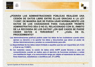 15
Agencia Española de Protección de Datos
¿PODRÁN LAS ADMINISTRACIONES PÚBLICAS REALIZAR UNA
CESIÓN DE DATOS LIBRE ENTRE ELLAS GRACIAS A LA LEY
11/2007, DE MANERA QUE SE PUEDA USAR NORMALMENTE LOS
DATOS DE LOS CIUDADANOS PARA CUALQUIER TRÁMITE
ADMINISTRATIVO SEA O NO EL RELACIONADO CON EL ÁMBITO
DE LA RECOGIDA DE LOS DATOS? ¿EN QUÉ CASOS SE PUEDE
CEDER DATOS A TERCEROS? Y ¿CUÁL ES EL
PROCEDIMIENTO?
Las Administraciones públicas podrán ceder los datos de los ciudadanos cuando estos
ejerzan su derecho a no aportar los datos y documentos que obren en poder de
dichas Administraciones y presten su consentimiento para ello.
La disponibilidad de los datos estará limitada a aquellos que les son requeridos (art. 6.2.b
y 9 de la Ley 11/2007).
En los restantes casos, la cesión de datos entre AAPP puede llevarse a cabo sin
consentimiento cuando se realice para el ejercicio de funciones similares o exista
una habilitación legal, o la comunicación tenga por objeto el tratamiento de datos con
fines históricos, estadísticos o científicos (art. 21 LOPD).
 