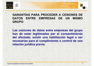 17
Agencia Española de Protección de Datos
GARANTÍAS PARA PROCEDER A CESIONES DE
DATOS ENTRE EMPRESAS DE UN MISMO
GRUPO
Las cesiones de datos entre empresas del grupo
han de estar legitimadas por el consentimiento
del afectado, existir una habilitación legal o ser
necesarias para el cumplimiento o control de una
relación jurídica previa.
 