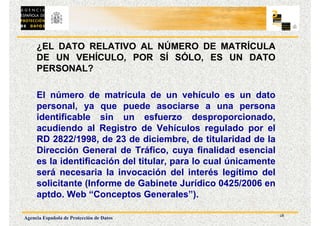 18
Agencia Española de Protección de Datos
¿EL DATO RELATIVO AL NÚMERO DE MATRÍCULA
DE UN VEHÍCULO, POR SÍ SÓLO, ES UN DATO
PERSONAL?
El número de matrícula de un vehículo es un dato
personal, ya que puede asociarse a una persona
identificable sin un esfuerzo desproporcionado,
acudiendo al Registro de Vehículos regulado por el
RD 2822/1998, de 23 de diciembre, de titularidad de la
Dirección General de Tráfico, cuya finalidad esencial
es la identificación del titular, para lo cual únicamente
será necesaria la invocación del interés legítimo del
solicitante (Informe de Gabinete Jurídico 0425/2006 en
aptdo. Web “Conceptos Generales”).
 