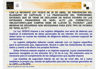 2
Agencia Española de Protección de Datos
CON LA RECIENTE LEY 10/2010 DE 28 DE ABRIL, DE PREVENCIÓN DEL
BLANQUEO DE CAPITALES Y LA FINANCIACIÓN DEL TERRORISMO,
ENTIENDO QUE SE TIENE DE DECLARAR UN NUEVO FICHERO EN LAS
ENTIDADES FINANCIERAS DE NIVEL ALTO ¿ES CORRECTO?¿Y
OBLIGATORIO?¿QUÉ CAMPOS DEBE DE LLEVAR EL FICHERO? ¿QUÉ
MEDIDAS DE SEGURIDAD SON NECESARIAS PARA ESTE TIPO DE FICHERO
DE "NIVEL ALTO"?
La Ley 10/2010 impone a los sujetos obligados una serie de deberes que
implican el tratamiento de datos personales de los clientes. En concreto, se
deben tener en cuenta las medidas de diligencia debida y examen especial de
operaciones.
Lo sujetos obligados deberán contar además con un órgano específico
para la prevención que, lógicamente, llevará a cabo los tratamientos de estos
datos y creará a tal efecto sus propios ficheros
Estos ficheros estarán sujetos a un régimen especial, cuyas características
aparecen recogidas en los artículos 32 y 33 de la Ley. SU extensión será la
necesaria para el cumplimiento de las obligaciones que aquélla impone
Las medidas de seguridad habrán de ser las de nivel alto, tal y como
establece la propia Ley, siendo de aplIcacIón para ello las normas generales de
la LOPD y el RLOPD.
 