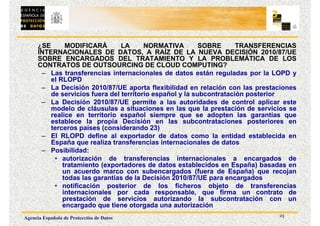 23
Agencia Española de Protección de Datos
¿SE MODIFICARÁ LA NORMATIVA SOBRE TRANSFERENCIAS
INTERNACIONALES DE DATOS, A RAÍZ DE LA NUEVA DECISIÓN 2010/87/UE
SOBRE ENCARGADOS DEL TRATAMIENTO Y LA PROBLEMÁTICA DE LOS
CONTRATOS DE OUTSOURCING DE CLOUD COMPUTING?
– Las transferencias internacionales de datos están reguladas por la LOPD y
el RLOPD
– La Decisión 2010/87/UE aporta flexibilidad en relación con las prestaciones
de servicios fuera del territorio español y la subcontratación posterior
– La Decisión 2010/87/UE permite a las autoridades de control aplicar este
modelo de cláusulas a situaciones en las que la prestación de servicios se
realice en territorio español siempre que se adopten las garantías que
establece la propia Decisión en las subcontrataciones posteriores en
terceros países (considerando 23)
– El RLOPD define al exportador de datos como la entidad establecida en
España que realiza transferencias internacionales de datos
– Posibilidad:
• autorización de transferencias internacionales a encargados de
tratamiento (exportadores de datos establecidos en España) basadas en
un acuerdo marco con subencargados (fuera de España) que recojan
todas las garantías de la Decisión 2010/87/UE para encargados
• notificación posterior de los ficheros objeto de transferencias
internacionales por cada responsable, que firma un contrato de
prestación de servicios autorizando la subcontratación con un
encargado que tiene otorgada una autorización
 