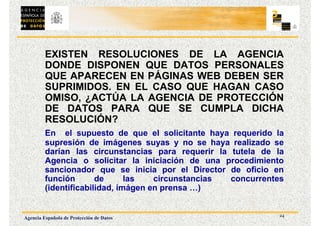 24
Agencia Española de Protección de Datos
EXISTEN RESOLUCIONES DE LA AGENCIA
DONDE DISPONEN QUE DATOS PERSONALES
QUE APARECEN EN PÁGINAS WEB DEBEN SER
SUPRIMIDOS. EN EL CASO QUE HAGAN CASO
OMISO, ¿ACTÚA LA AGENCIA DE PROTECCIÓN
DE DATOS PARA QUE SE CUMPLA DICHA
RESOLUCIÓN?
En el supuesto de que el solicitante haya requerido la
supresión de imágenes suyas y no se haya realizado se
darían las circunstancias para requerir la tutela de la
Agencia o solicitar la iniciación de una procedimiento
sancionador que se inicia por el Director de oficio en
función de las circunstancias concurrentes
(identificabilidad, imágen en prensa …)
 