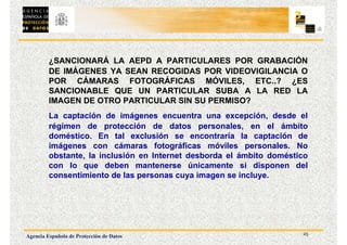 25
Agencia Española de Protección de Datos
¿SANCIONARÁ LA AEPD A PARTICULARES POR GRABACIÓN
DE IMÁGENES YA SEAN RECOGIDAS POR VIDEOVIGILANCIA O
POR CÁMARAS FOTOGRÁFICAS MÓVILES, ETC..? ¿ES
SANCIONABLE QUE UN PARTICULAR SUBA A LA RED LA
IMAGEN DE OTRO PARTICULAR SIN SU PERMISO?
La captación de imágenes encuentra una excepción, desde el
régimen de protección de datos personales, en el ámbito
doméstico. En tal exclusión se encontraría la captación de
imágenes con cámaras fotográficas móviles personales. No
obstante, la inclusión en Internet desborda el ámbito doméstico
con lo que deben mantenerse únicamente si disponen del
consentimiento de las personas cuya imagen se incluye.
 