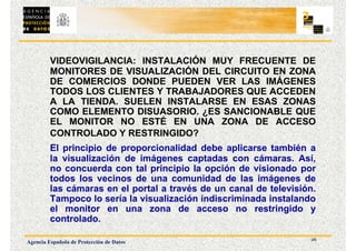26
Agencia Española de Protección de Datos
VIDEOVIGILANCIA: INSTALACIÓN MUY FRECUENTE DE
MONITORES DE VISUALIZACIÓN DEL CIRCUITO EN ZONA
DE COMERCIOS DONDE PUEDEN VER LAS IMÁGENES
TODOS LOS CLIENTES Y TRABAJADORES QUE ACCEDEN
A LA TIENDA. SUELEN INSTALARSE EN ESAS ZONAS
COMO ELEMENTO DISUASORIO. ¿ES SANCIONABLE QUE
EL MONITOR NO ESTÉ EN UNA ZONA DE ACCESO
CONTROLADO Y RESTRINGIDO?
El principio de proporcionalidad debe aplicarse también a
la visualización de imágenes captadas con cámaras. Así,
no concuerda con tal principio la opción de visionado por
todos los vecinos de una comunidad de las imágenes de
las cámaras en el portal a través de un canal de televisión.
Tampoco lo sería la visualización indiscriminada instalando
el monitor en una zona de acceso no restringido y
controlado.
 