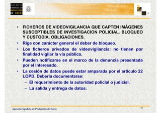 27
Agencia Española de Protección de Datos
• FICHEROS DE VIDEOVIGILANCIA QUE CAPTEN IMÁGENES
SUSCEPTIBLES DE INVESTIGACION POLICIAL. BLOQUEO
Y CUSTODIA. OBLIGACIONES.
• Rige con carácter general el deber de bloqueo.
• Los ficheros privados de videovigilancia: no tienen por
finalidad vigilar la vía pública.
• Pueden notificarse en el marco de la denuncia presentada
por el interesado.
• La cesión de datos puede estar amparada por el artículo 22
LOPD. Debería documentarse:
– El requerimiento de la autoridad policial o judicial.
– La salida y entrega de datos.
 