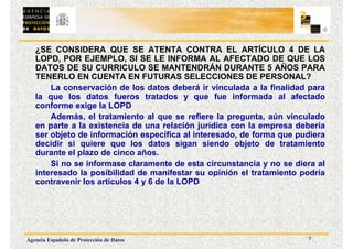 3
Agencia Española de Protección de Datos
¿SE CONSIDERA QUE SE ATENTA CONTRA EL ARTÍCULO 4 DE LA
LOPD, POR EJEMPLO, SI SE LE INFORMA AL AFECTADO DE QUE LOS
DATOS DE SU CURRICULO SE MANTENDRÁN DURANTE 5 AÑOS PARA
TENERLO EN CUENTA EN FUTURAS SELECCIONES DE PERSONAL?
La conservación de los datos deberá ir vinculada a la finalidad para
la que los datos fueros tratados y que fue informada al afectado
conforme exige la LOPD
Además, el tratamiento al que se refiere la pregunta, aún vinculado
en parte a la existencia de una relación jurídica con la empresa debería
ser objeto de información específica al interesado, de forma que pudiera
decidir si quiere que los datos sigan siendo objeto de tratamiento
durante el plazo de cinco años.
Si no se informase claramente de esta circunstancia y no se diera al
interesado la posibilidad de manifestar su opinión el tratamiento podría
contravenir los artículos 4 y 6 de la LOPD
 