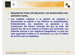 31
Agencia Española de Protección de Datos
• REQUISITOS PARA ESTABLECER LOS INVENTARIOS DEL
SOPORTE PAPEL.
• Las medidas relativas a la gestión de soportes y
documentos se aplican a los ficheros no automatizados.
Evidentemente, los requisitos se ajustarán a las
condiciones del fichero concreto del que se trate, del
soporte etc. No es lo mismo un fichero con currículos, con
historias clínicas o con negativos fotográficos. Lo que con
toda seguridad incidirá en el inventario va a ser el criterio
de archivo que se establezca.
 