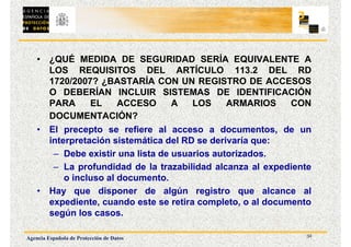 32
Agencia Española de Protección de Datos
• ¿QUÉ MEDIDA DE SEGURIDAD SERÍA EQUIVALENTE A
LOS REQUISITOS DEL ARTÍCULO 113.2 DEL RD
1720/2007? ¿BASTARÍA CON UN REGISTRO DE ACCESOS
O DEBERÍAN INCLUIR SISTEMAS DE IDENTIFICACIÓN
PARA EL ACCESO A LOS ARMARIOS CON
DOCUMENTACIÓN?
• El precepto se refiere al acceso a documentos, de un
interpretación sistemática del RD se derivaría que:
– Debe existir una lista de usuarios autorizados.
– La profundidad de la trazabilidad alcanza al expediente
o incluso al documento.
• Hay que disponer de algún registro que alcance al
expediente, cuando este se retira completo, o al documento
según los casos.
 