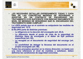 33
Agencia Española de Protección de Datos
• ¿ES NECESARIO DETALLAR EXPRESAMENTE TODAS Y CADA
UNA DE LAS CONCRETAS MEDIDAS DE SEGURIDAD A
ADOPTAR EN UN CONTRATO DE ENCARGADO DEL
TRATAMIENTO O ES SUFICIENTE CON INDICAR ÚNICAMENTE EL
NIVEL DE MEDIDAS DE SEGURIDAD QUE EL ENCARGADO DEL
TRATAMIENTO DEBE CUMPLIR?
• La LOPD señala que en el contrato se estipularán las medidas de
seguridad (art. 12.3)
• El RLOPD parte de distintas premisas:
– La diligencia en la elección del encargado (art. 20.2).
– La diferencia desde el punto de vista de la seguridad de
distintos tipos de encargado y el deber de fijar políticas
específicas (art. 82).
– La recogida en el documento de seguridad del encargo (art.
88).
– La posibilidad de delegar la llevanza del documento en el
propio encargado (art. 88).
• Todos los preceptos apuntan en la misma dirección: no basta con
una mera referencia al nivel de medidas a satisfacer, deben
definirse las condiciones de seguridad concretas.
 